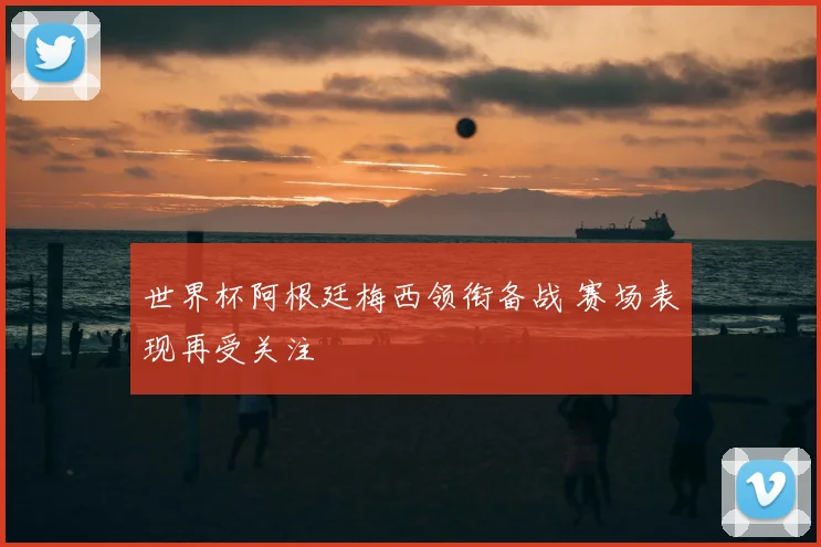 世界杯阿根廷梅西领衔备战 赛场表现再受关注