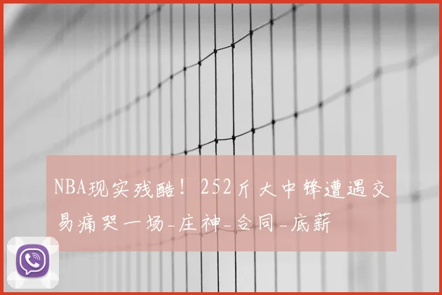NBA现实残酷！252斤大中锋遭遇交易痛哭一场_庄神_合同_底薪