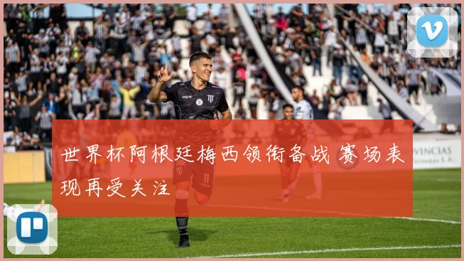 世界杯阿根廷梅西领衔备战 赛场表现再受关注