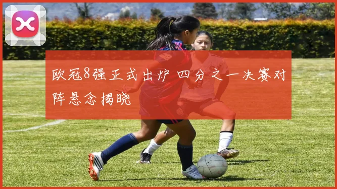 欧冠8强正式出炉 四分之一决赛对阵悬念揭晓
