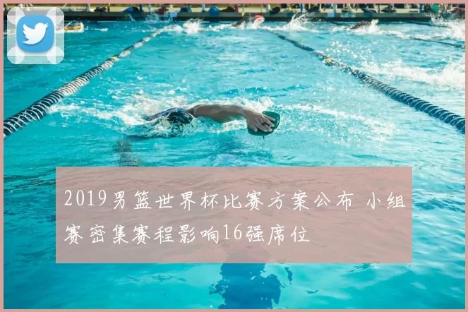 2019男篮世界杯比赛方案公布 小组赛密集赛程影响16强席位
