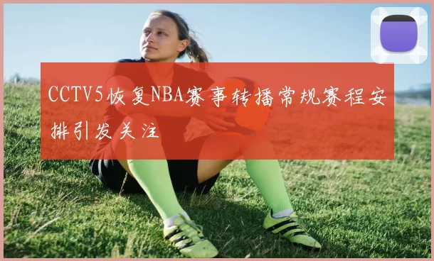 CCTV5恢复NBA赛事转播常规赛程安排引发关注