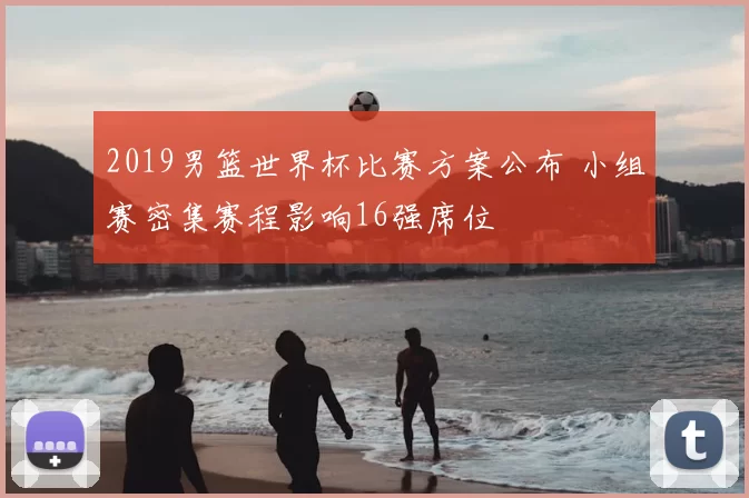 2019男篮世界杯比赛方案公布 小组赛密集赛程影响16强席位