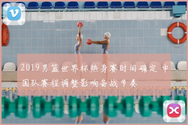 2019男篮世界杯热身赛时间确定 中国队赛程调整影响备战节奏