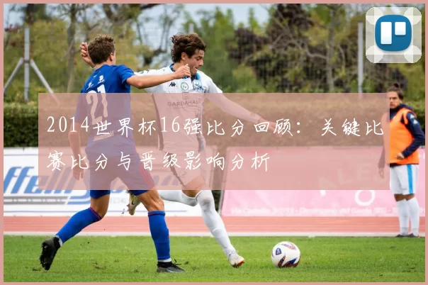2014世界杯16强比分回顾：关键比赛比分与晋级影响分析