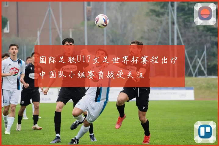 国际足联U17女足世界杯赛程出炉 中国队小组赛首战受关注