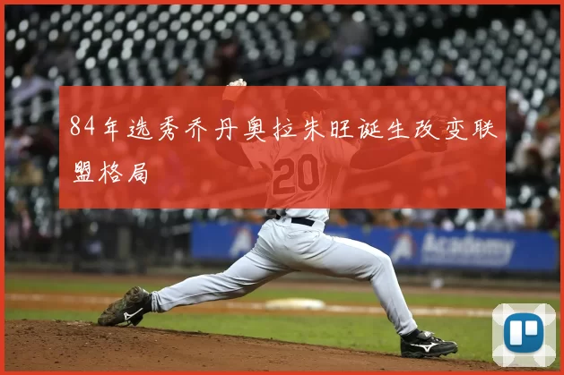 84年选秀乔丹奥拉朱旺诞生改变联盟格局