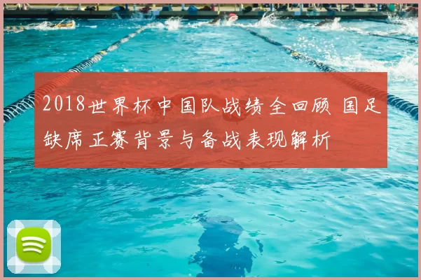 2018世界杯中国队战绩全回顾 国足缺席正赛背景与备战表现解析
