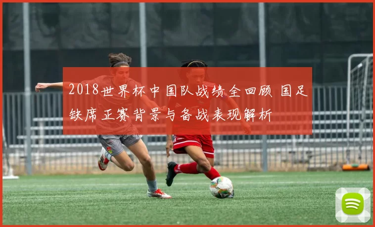 2018世界杯中国队战绩全回顾 国足缺席正赛背景与备战表现解析