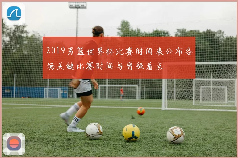 2019男篮世界杯比赛时间表公布各场关键比赛时间与晋级看点