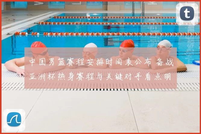 中国男篮赛程安排时间表公布 备战亚洲杯热身赛程与关键对手看点明确