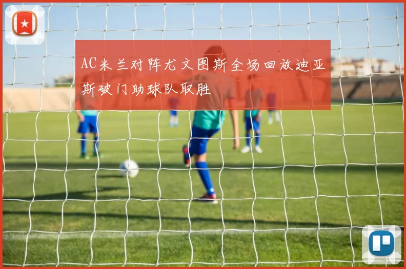 AC米兰对阵尤文图斯全场回放迪亚斯破门助球队取胜