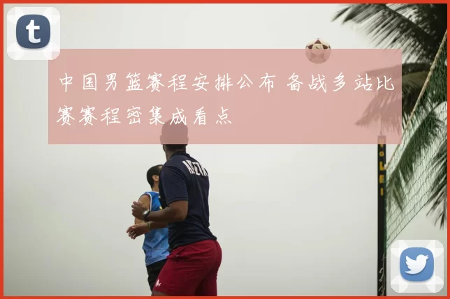 中国男篮赛程安排公布 备战多站比赛赛程密集成看点