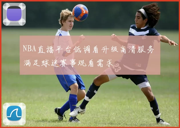 NBA直播平台低调看升级高清服务 满足球迷赛事观看需求