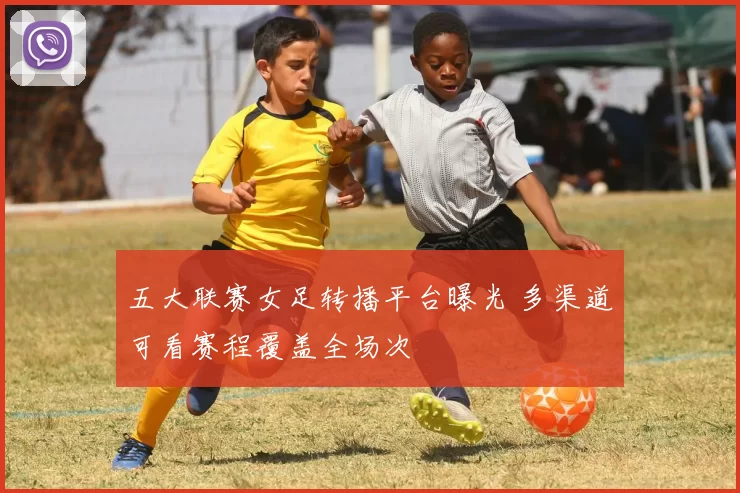 五大联赛女足转播平台曝光 多渠道可看赛程覆盖全场次