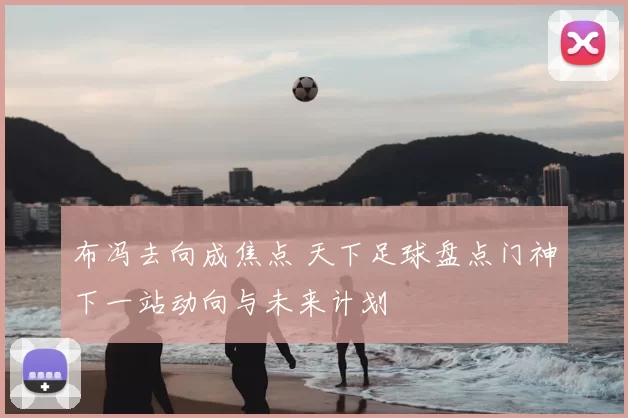 布冯去向成焦点 天下足球盘点门神下一站动向与未来计划