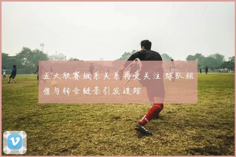 五大联赛嫡系关系再受关注 球队租借与转会链条引发追踪