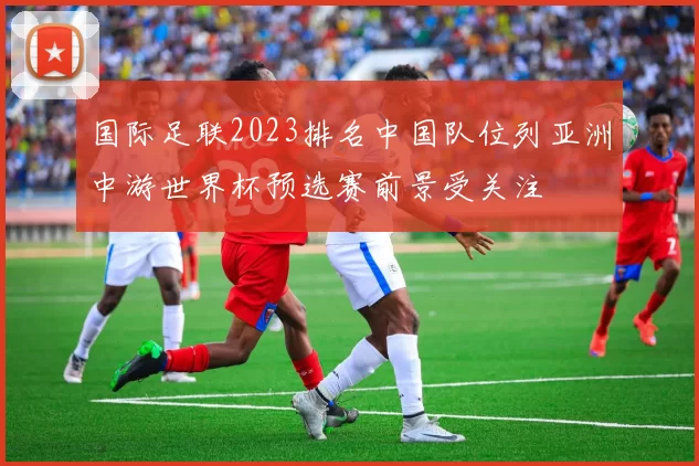 国际足联2023排名中国队位列亚洲中游世界杯预选赛前景受关注