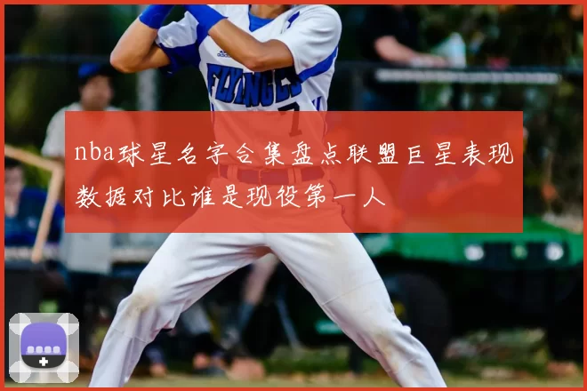 nba球星名字合集盘点联盟巨星表现数据对比谁是现役第一人