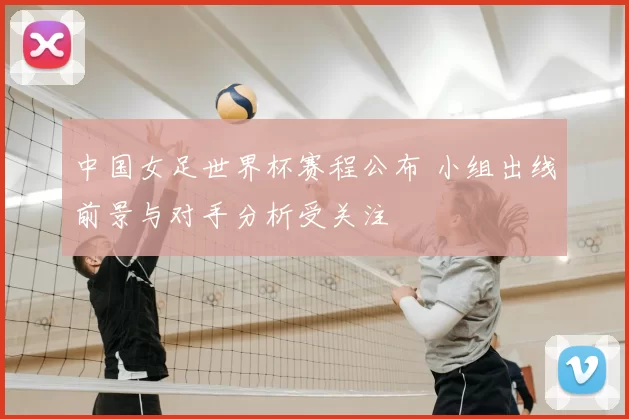 中国女足世界杯赛程公布 小组出线前景与对手分析受关注