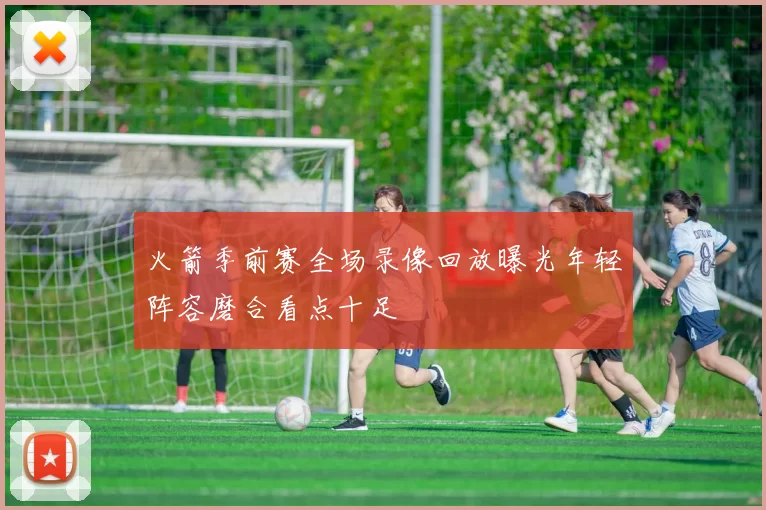 火箭季前赛全场录像回放曝光年轻阵容磨合看点十足