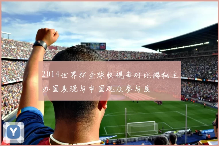 2014世界杯全球收视率对比揭秘主办国表现与中国观众参与度