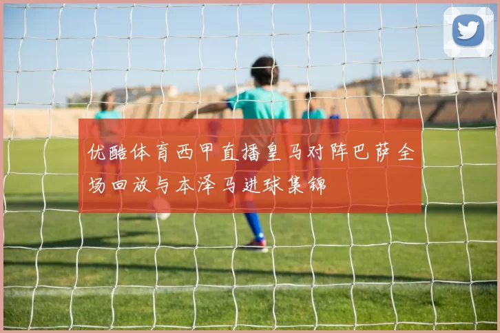 优酷体育西甲直播皇马对阵巴萨全场回放与本泽马进球集锦