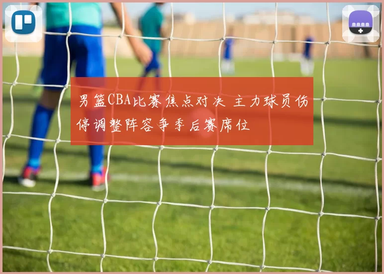 男篮CBA比赛焦点对决 主力球员伤停调整阵容争季后赛席位