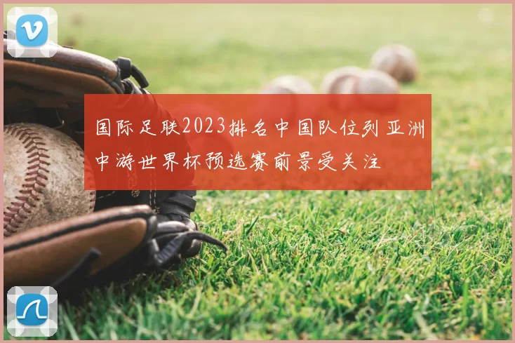 国际足联2023排名中国队位列亚洲中游世界杯预选赛前景受关注