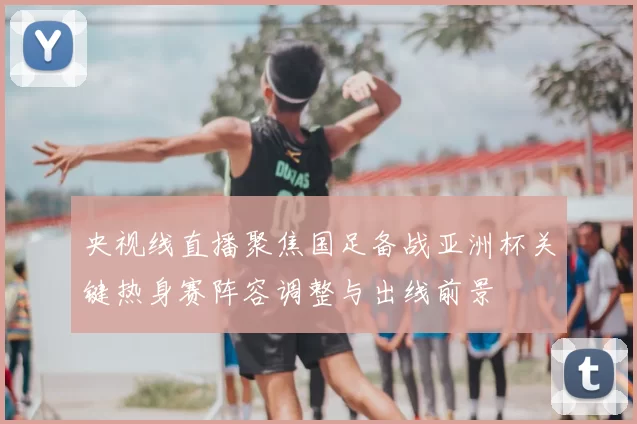 央视线直播聚焦国足备战亚洲杯关键热身赛阵容调整与出线前景