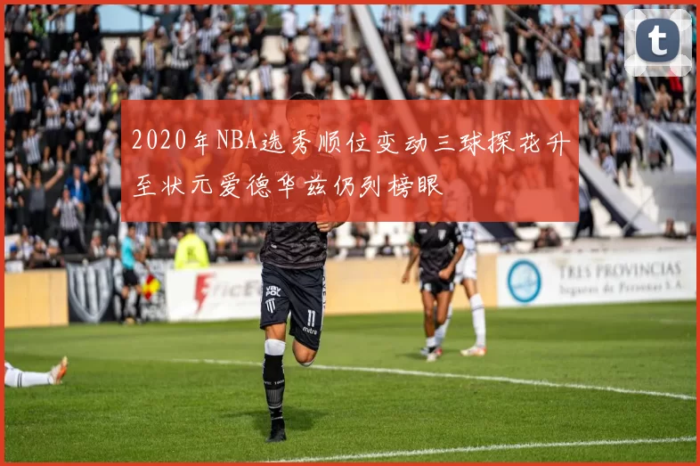 2020年NBA选秀顺位变动三球探花升至状元爱德华兹仍列榜眼