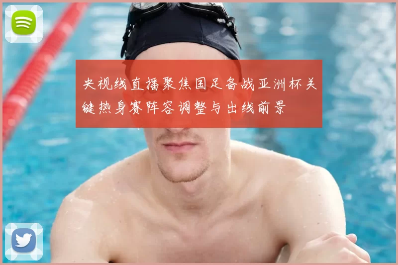 央视线直播聚焦国足备战亚洲杯关键热身赛阵容调整与出线前景
