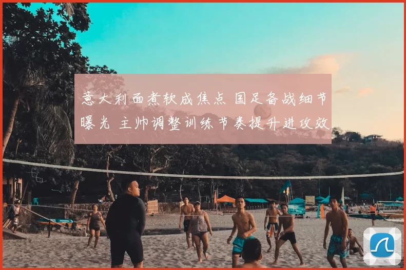 意大利面煮软成焦点 国足备战细节曝光 主帅调整训练节奏提升进攻效率