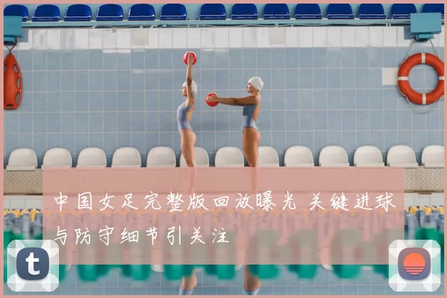 中国女足完整版回放曝光 关键进球与防守细节引关注