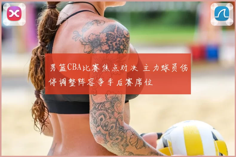 男篮CBA比赛焦点对决 主力球员伤停调整阵容争季后赛席位