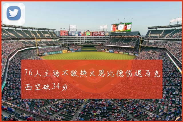 76人主场不敌热火恩比德伤退马克西空砍34分