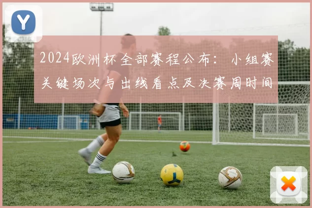 2024欧洲杯全部赛程公布：小组赛关键场次与出线看点及决赛周时间安排