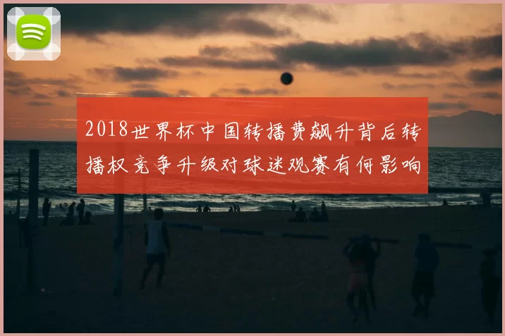 2018世界杯中国转播费飙升背后转播权竞争升级对球迷观赛有何影响