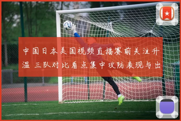中国日本美国视频直播赛前关注升温 三队对比看点集中攻防表现与出线前景