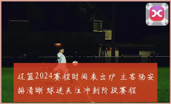 辽篮2024赛程时间表出炉 主客场安排清晰 球迷关注冲刺阶段赛程