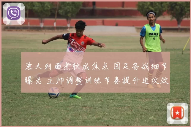 意大利面煮软成焦点 国足备战细节曝光 主帅调整训练节奏提升进攻效率